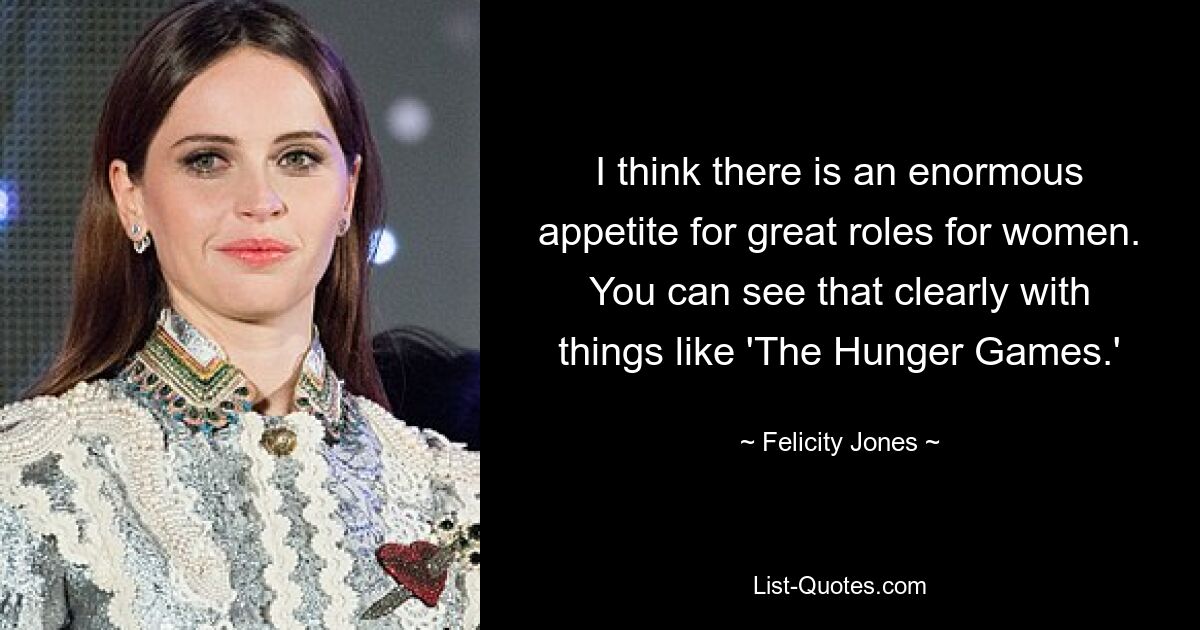 I think there is an enormous appetite for great roles for women. You can see that clearly with things like 'The Hunger Games.' — © Felicity Jones