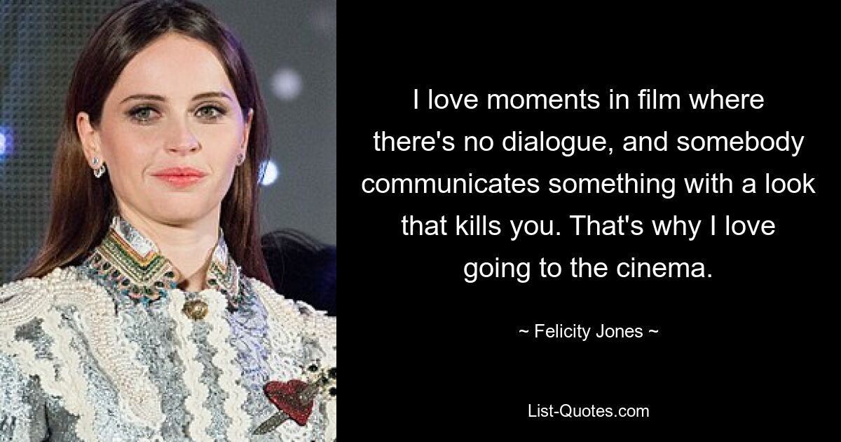 I love moments in film where there's no dialogue, and somebody communicates something with a look that kills you. That's why I love going to the cinema. — © Felicity Jones