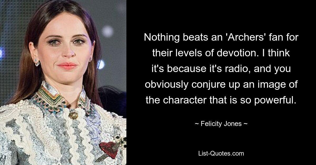 Nothing beats an 'Archers' fan for their levels of devotion. I think it's because it's radio, and you obviously conjure up an image of the character that is so powerful. — © Felicity Jones