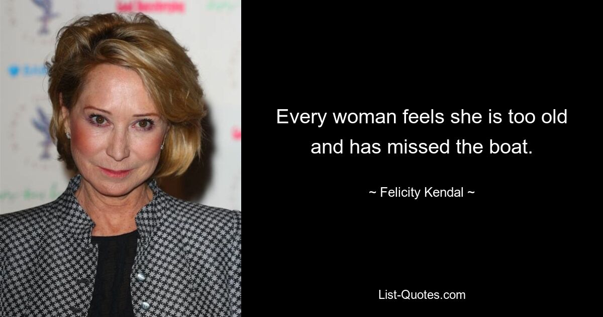 Every woman feels she is too old and has missed the boat. — © Felicity Kendal