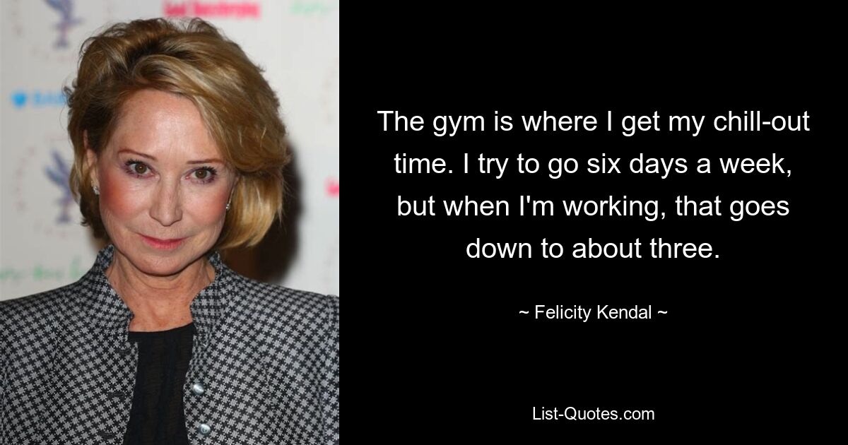 The gym is where I get my chill-out time. I try to go six days a week, but when I'm working, that goes down to about three. — © Felicity Kendal