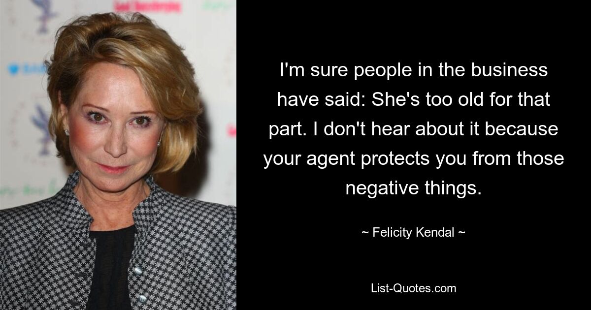 I'm sure people in the business have said: She's too old for that part. I don't hear about it because your agent protects you from those negative things. — © Felicity Kendal