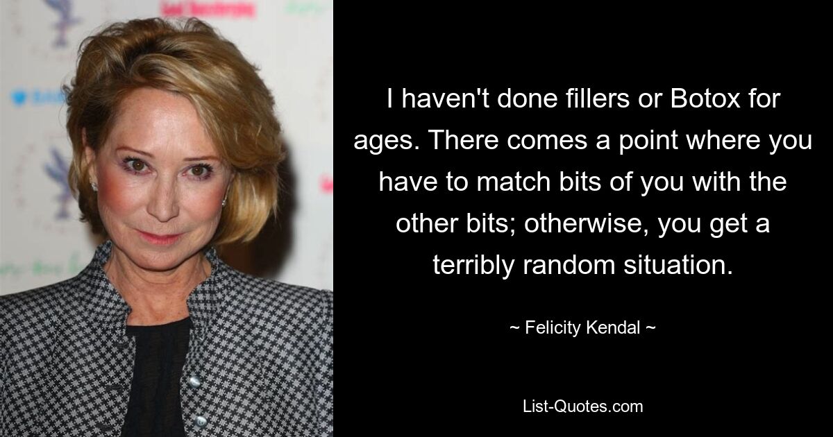 I haven't done fillers or Botox for ages. There comes a point where you have to match bits of you with the other bits; otherwise, you get a terribly random situation. — © Felicity Kendal