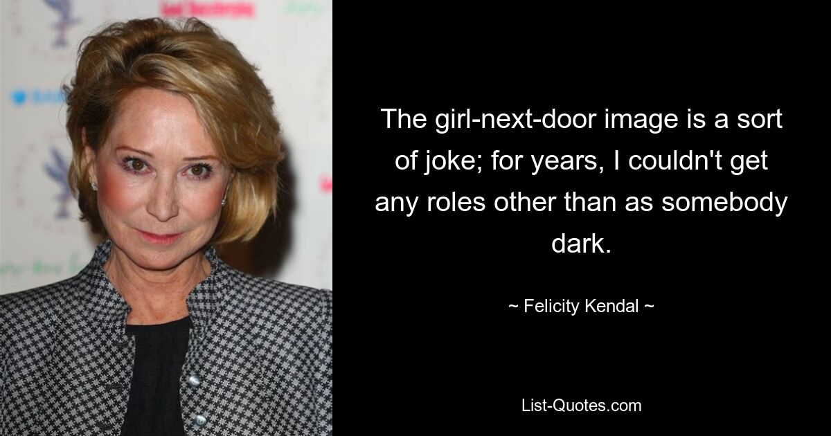 The girl-next-door image is a sort of joke; for years, I couldn't get any roles other than as somebody dark. — © Felicity Kendal