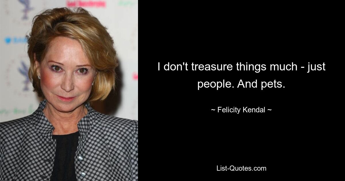 I don't treasure things much - just people. And pets. — © Felicity Kendal