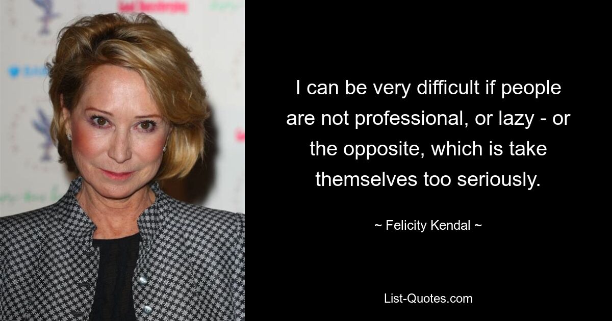 I can be very difficult if people are not professional, or lazy - or the opposite, which is take themselves too seriously. — © Felicity Kendal