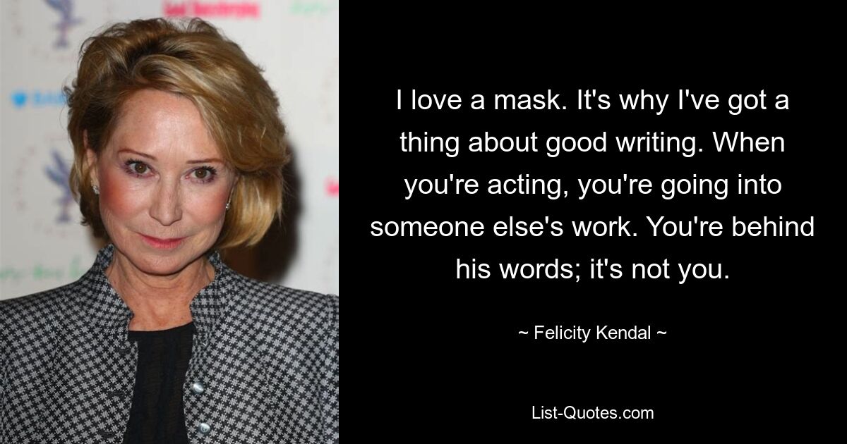 I love a mask. It's why I've got a thing about good writing. When you're acting, you're going into someone else's work. You're behind his words; it's not you. — © Felicity Kendal