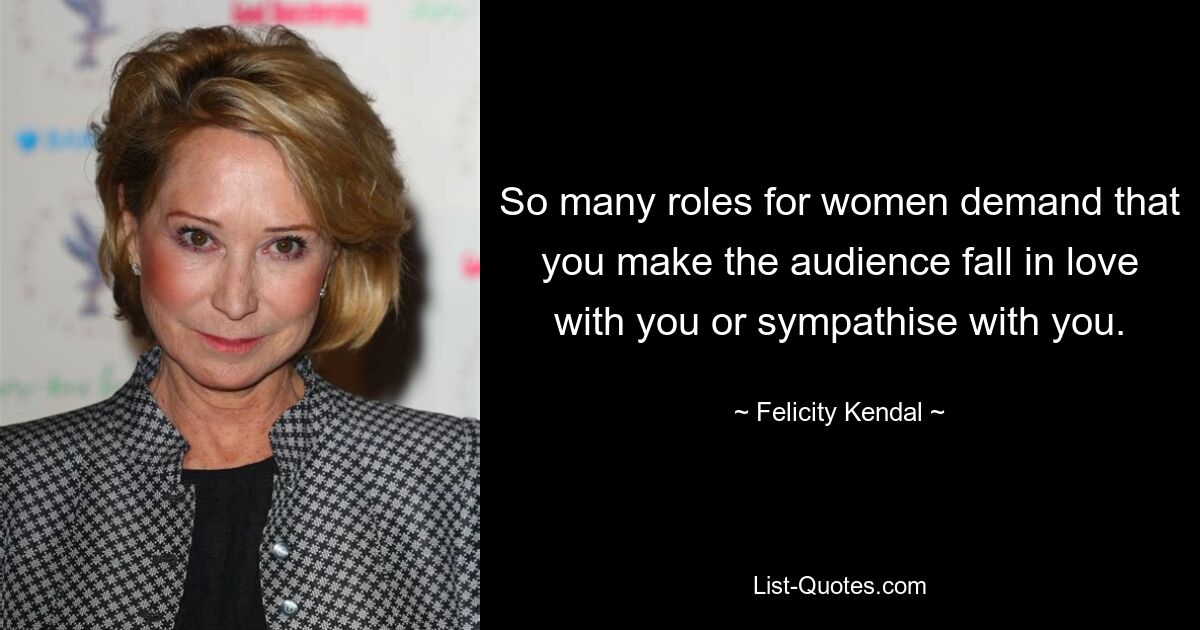 So many roles for women demand that you make the audience fall in love with you or sympathise with you. — © Felicity Kendal