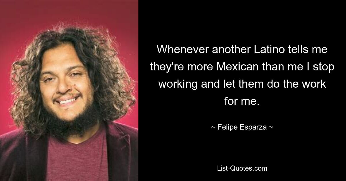 Whenever another Latino tells me they're more Mexican than me I stop working and let them do the work for me. — © Felipe Esparza