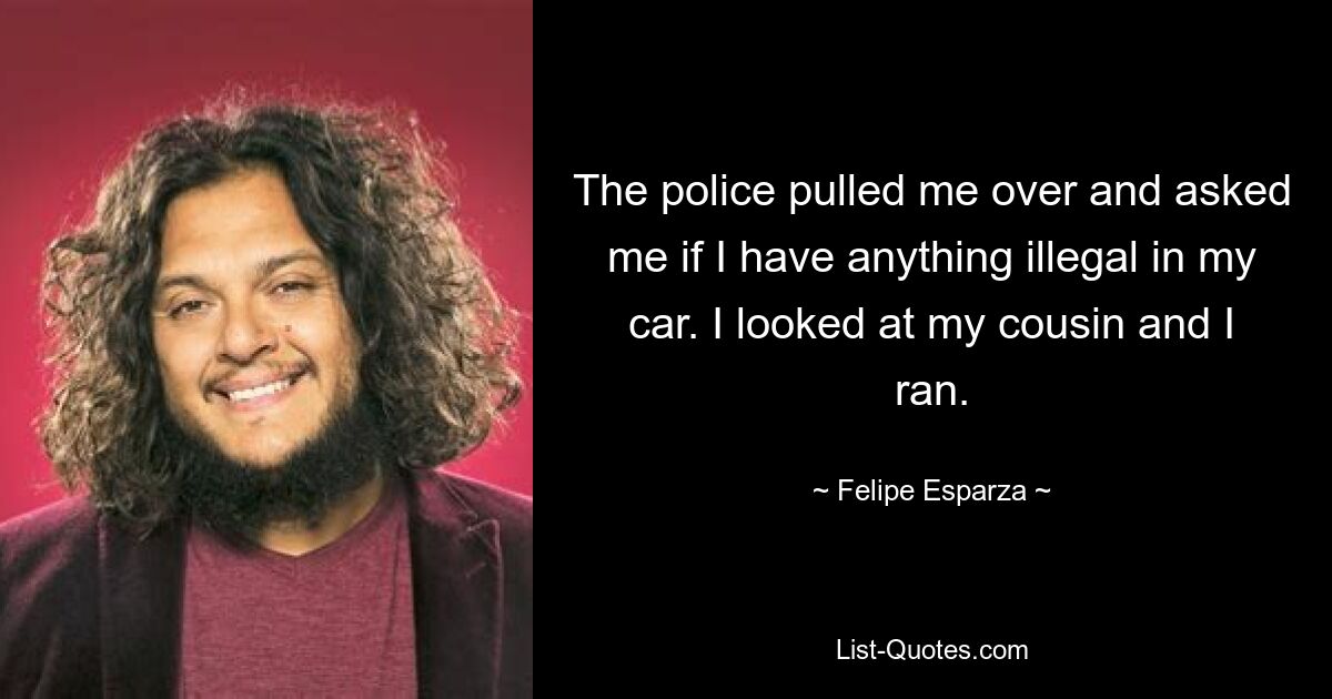 The police pulled me over and asked me if I have anything illegal in my car. I looked at my cousin and I ran. — © Felipe Esparza