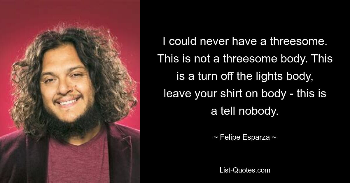 I could never have a threesome. This is not a threesome body. This is a turn off the lights body, leave your shirt on body - this is a tell nobody. — © Felipe Esparza