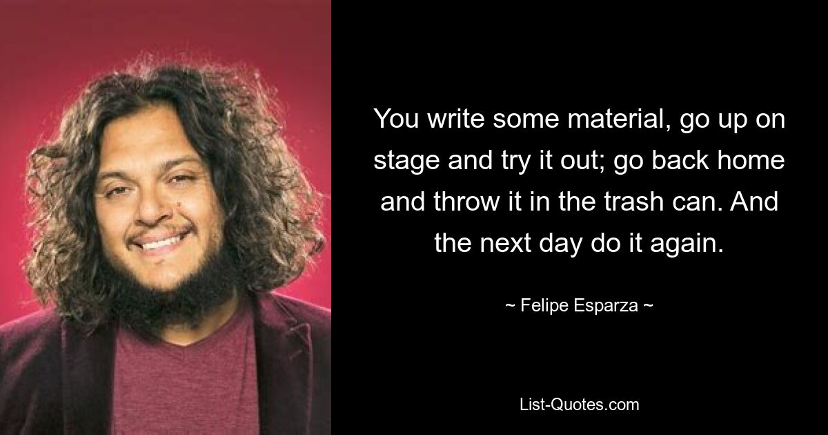 You write some material, go up on stage and try it out; go back home and throw it in the trash can. And the next day do it again. — © Felipe Esparza