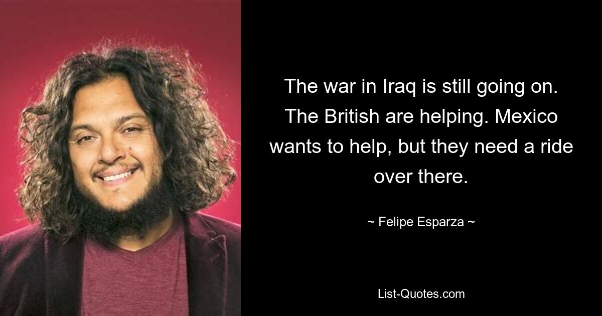 The war in Iraq is still going on. The British are helping. Mexico wants to help, but they need a ride over there. — © Felipe Esparza