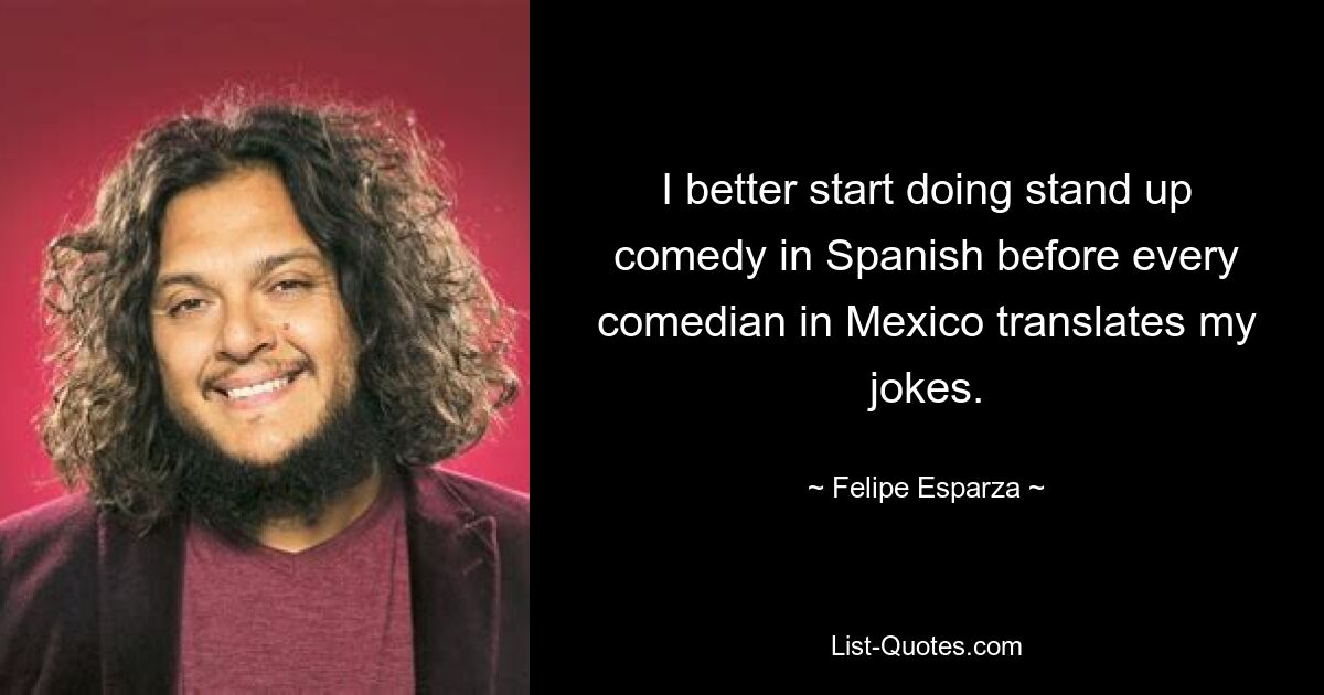 I better start doing stand up comedy in Spanish before every comedian in Mexico translates my jokes. — © Felipe Esparza