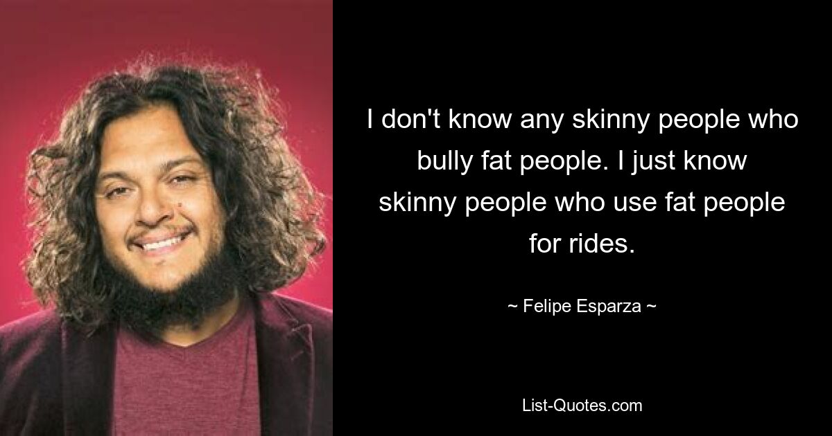 I don't know any skinny people who bully fat people. I just know skinny people who use fat people for rides. — © Felipe Esparza