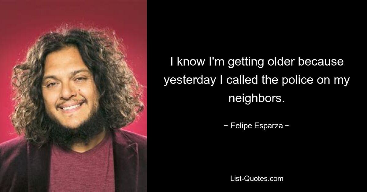 I know I'm getting older because yesterday I called the police on my neighbors. — © Felipe Esparza