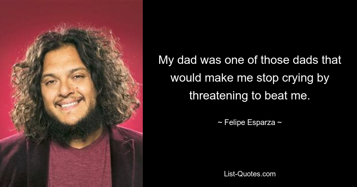 My dad was one of those dads that would make me stop crying by threatening to beat me. — © Felipe Esparza