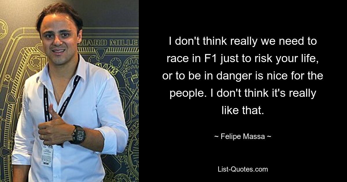 I don't think really we need to race in F1 just to risk your life, or to be in danger is nice for the people. I don't think it's really like that. — © Felipe Massa