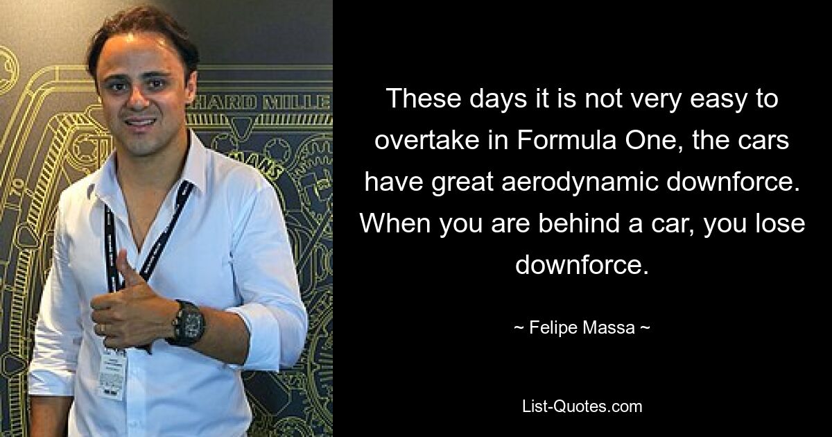 These days it is not very easy to overtake in Formula One, the cars have great aerodynamic downforce. When you are behind a car, you lose downforce. — © Felipe Massa