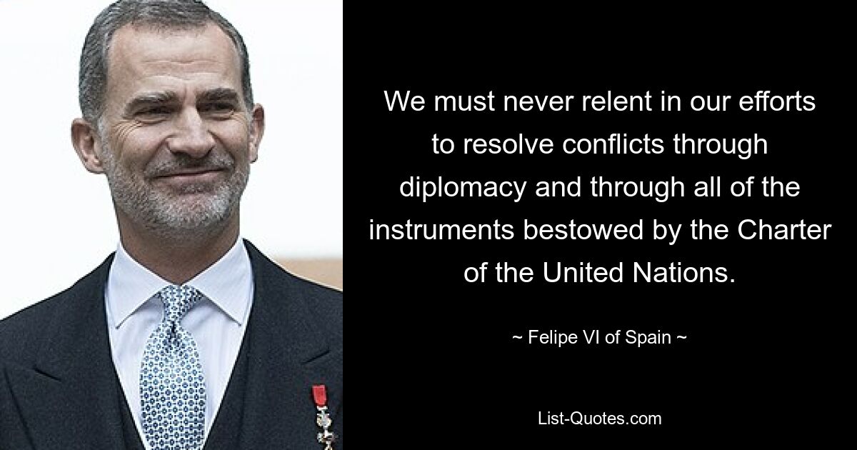 We must never relent in our efforts to resolve conflicts through diplomacy and through all of the instruments bestowed by the Charter of the United Nations. — © Felipe VI of Spain