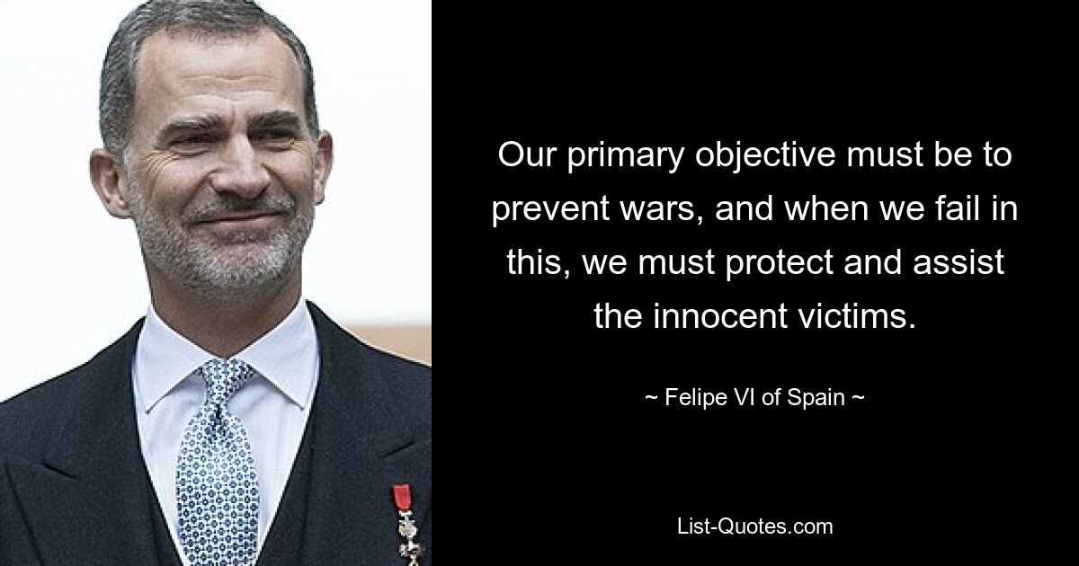 Our primary objective must be to prevent wars, and when we fail in this, we must protect and assist the innocent victims. — © Felipe VI of Spain