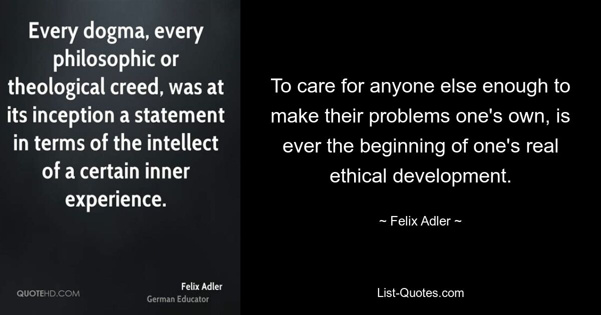 To care for anyone else enough to make their problems one's own, is ever the beginning of one's real ethical development. — © Felix Adler