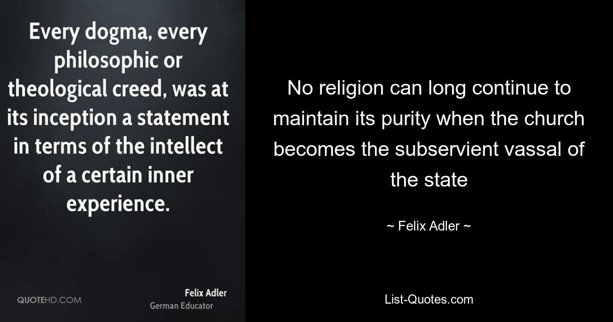 No religion can long continue to maintain its purity when the church becomes the subservient vassal of the state — © Felix Adler