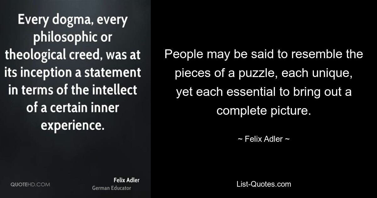 People may be said to resemble the pieces of a puzzle, each unique, yet each essential to bring out a complete picture. — © Felix Adler