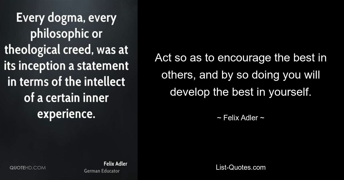 Act so as to encourage the best in others, and by so doing you will develop the best in yourself. — © Felix Adler