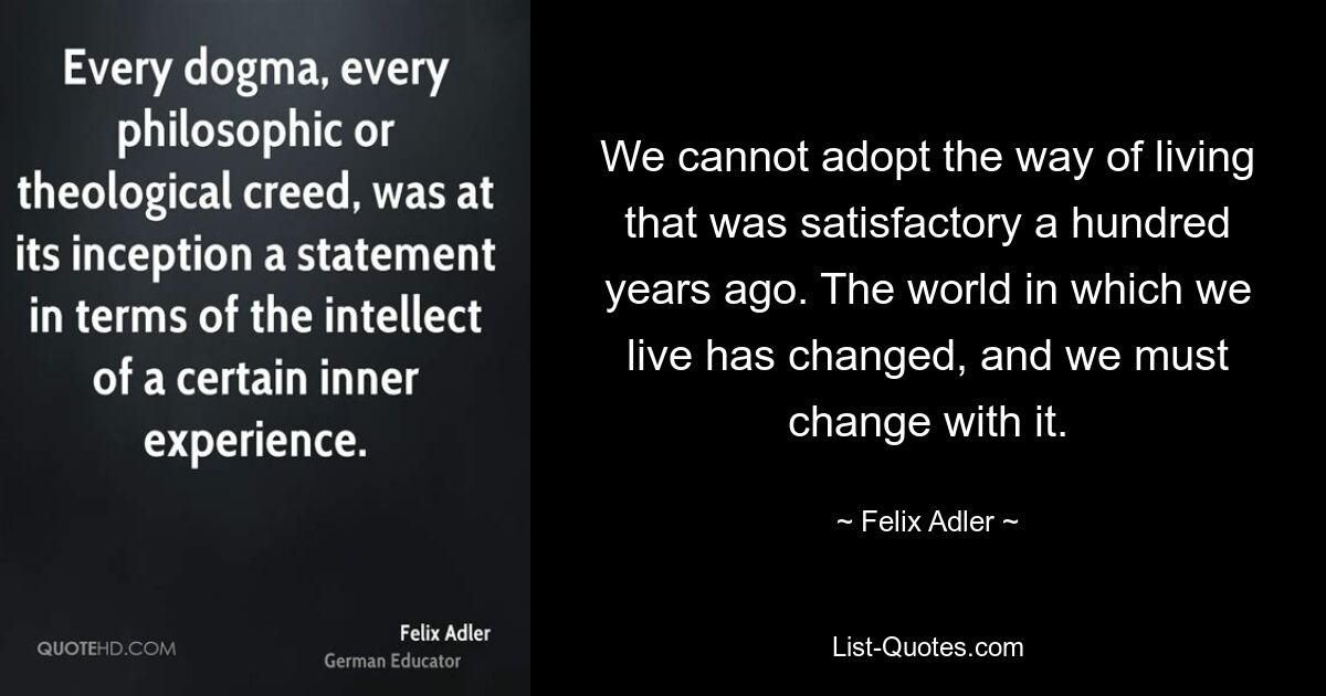 We cannot adopt the way of living that was satisfactory a hundred years ago. The world in which we live has changed, and we must change with it. — © Felix Adler