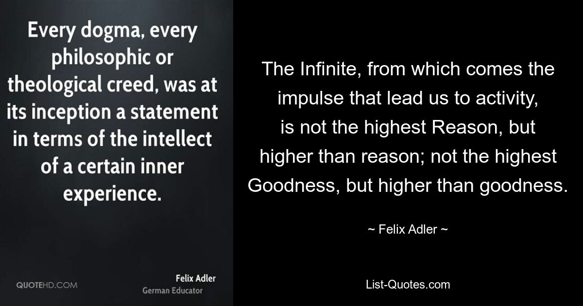 The Infinite, from which comes the impulse that lead us to activity, is not the highest Reason, but higher than reason; not the highest Goodness, but higher than goodness. — © Felix Adler