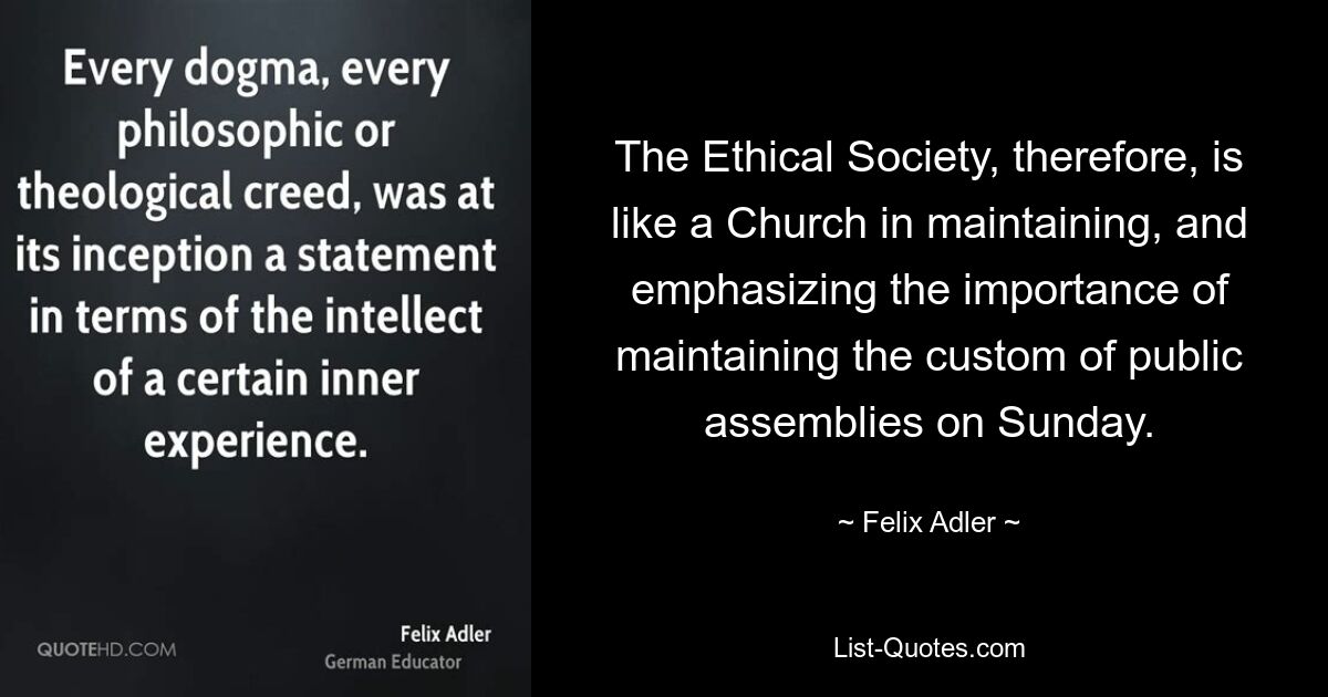 The Ethical Society, therefore, is like a Church in maintaining, and emphasizing the importance of maintaining the custom of public assemblies on Sunday. — © Felix Adler