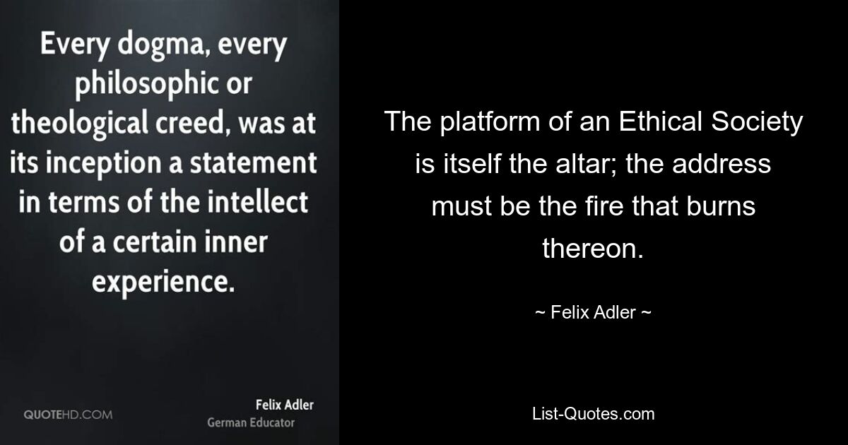 The platform of an Ethical Society is itself the altar; the address must be the fire that burns thereon. — © Felix Adler