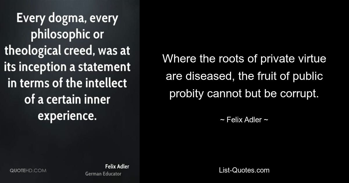 Where the roots of private virtue are diseased, the fruit of public probity cannot but be corrupt. — © Felix Adler