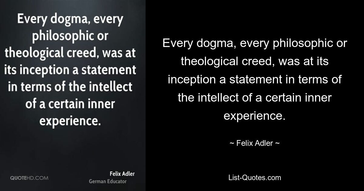 Every dogma, every philosophic or theological creed, was at its inception a statement in terms of the intellect of a certain inner experience. — © Felix Adler