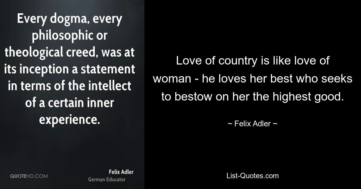 Love of country is like love of woman - he loves her best who seeks to bestow on her the highest good. — © Felix Adler