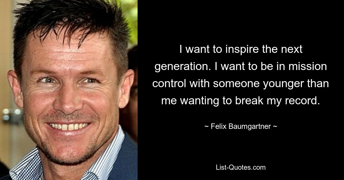 I want to inspire the next generation. I want to be in mission control with someone younger than me wanting to break my record. — © Felix Baumgartner