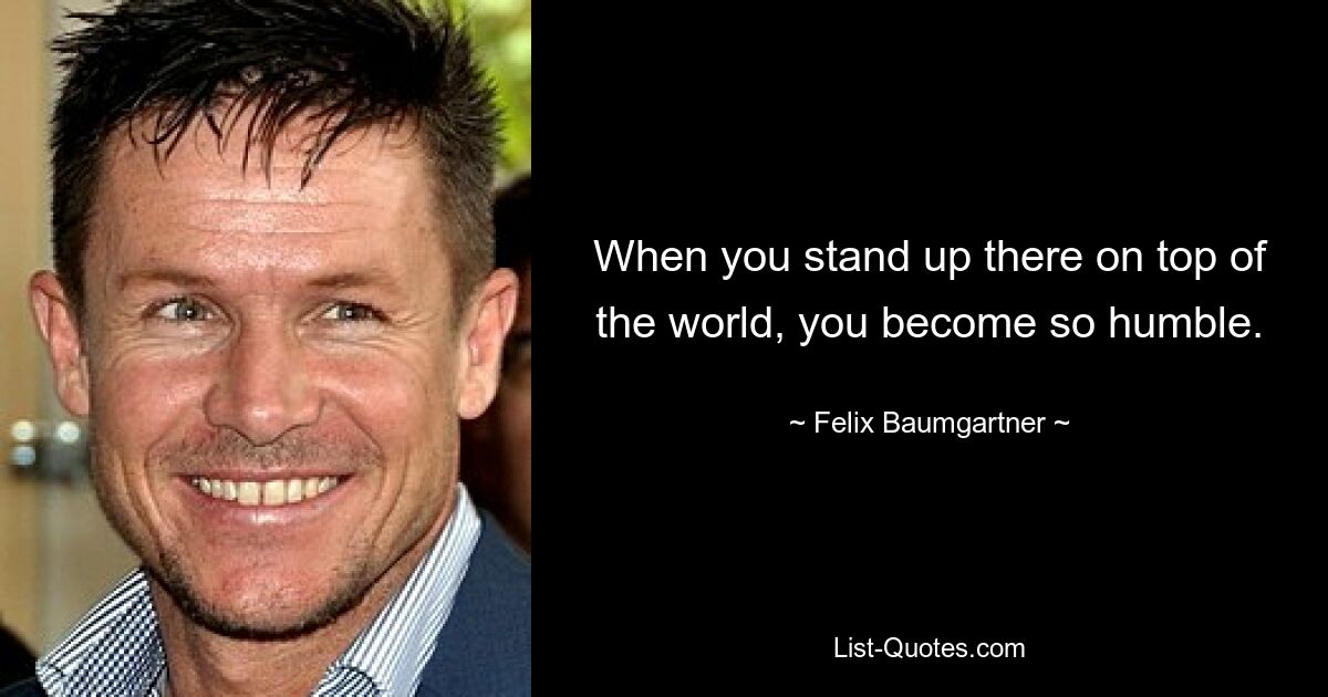 When you stand up there on top of the world, you become so humble. — © Felix Baumgartner