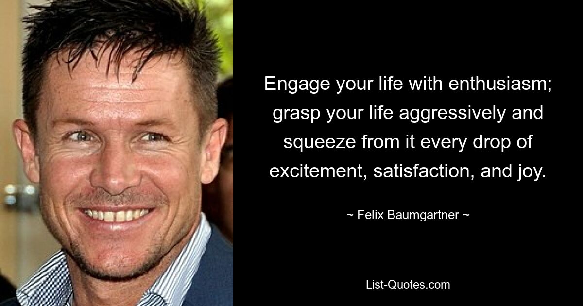 Engage your life with enthusiasm; grasp your life aggressively and squeeze from it every drop of excitement, satisfaction, and joy. — © Felix Baumgartner