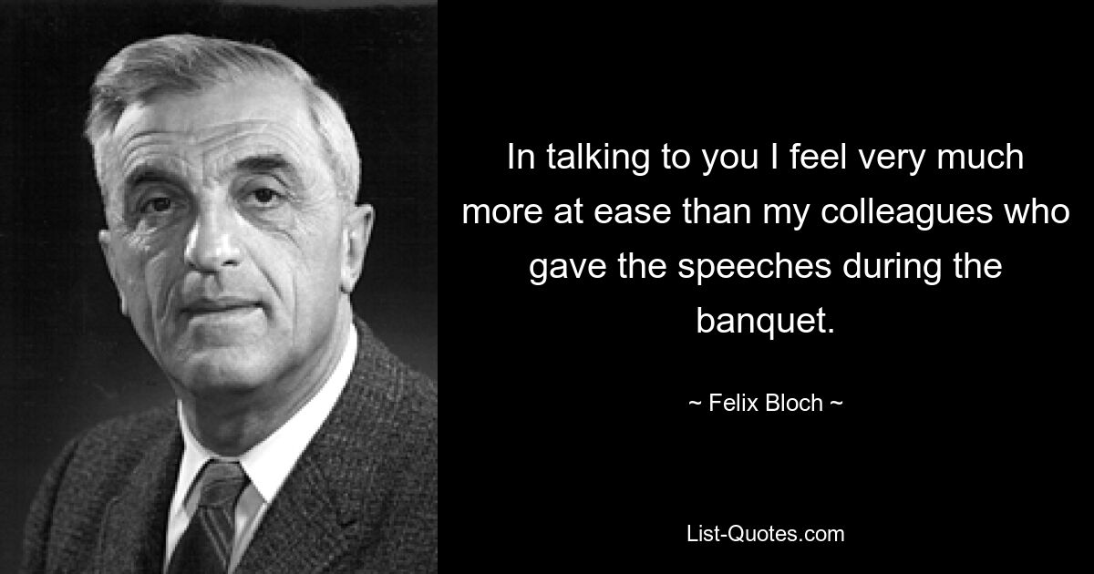 In talking to you I feel very much more at ease than my colleagues who gave the speeches during the banquet. — © Felix Bloch