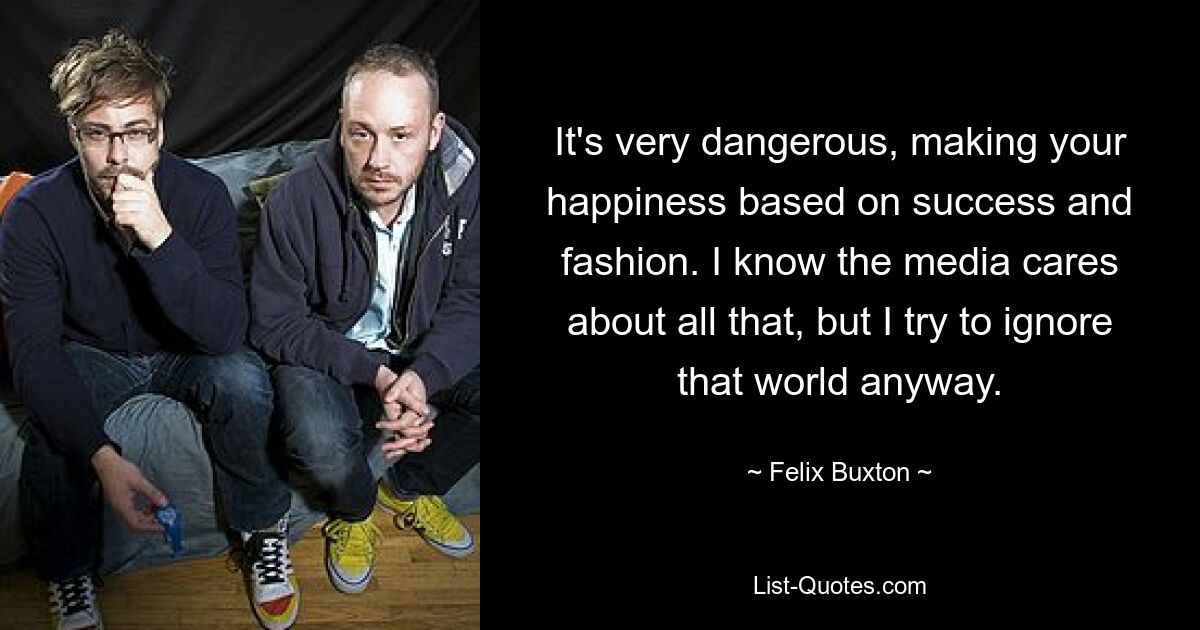 It's very dangerous, making your happiness based on success and fashion. I know the media cares about all that, but I try to ignore that world anyway. — © Felix Buxton