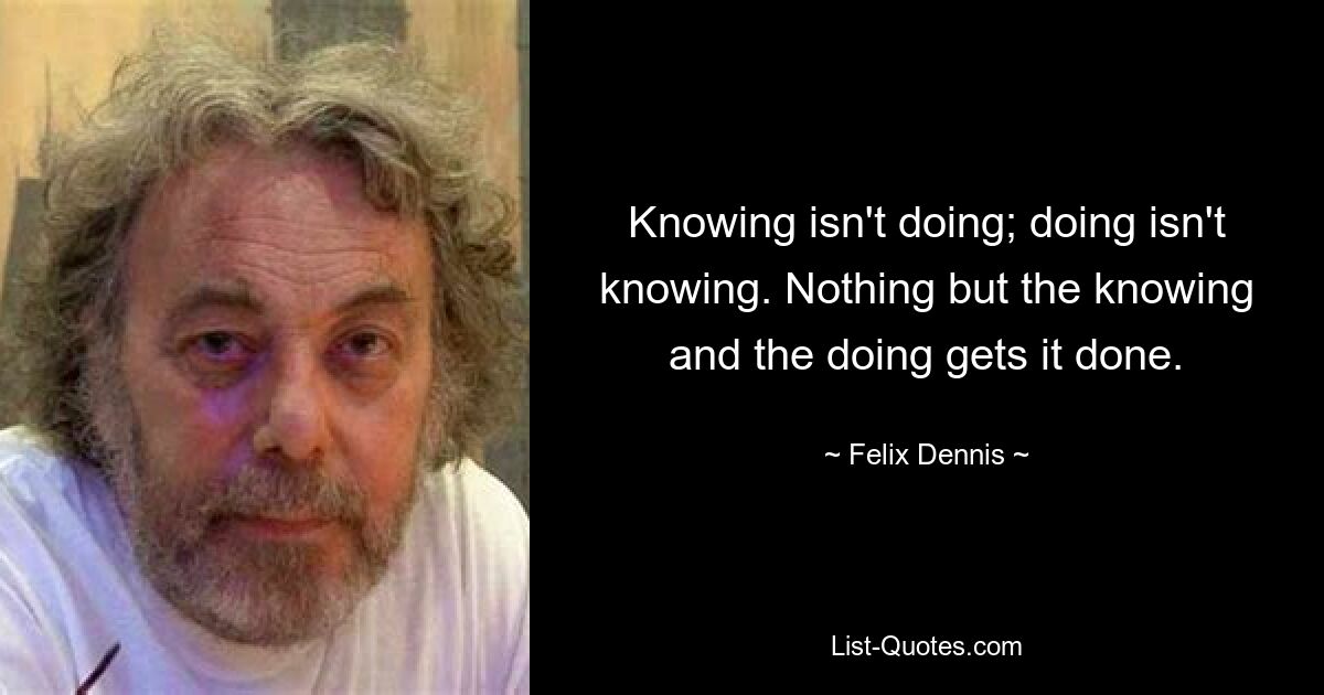 Knowing isn't doing; doing isn't knowing. Nothing but the knowing and the doing gets it done. — © Felix Dennis