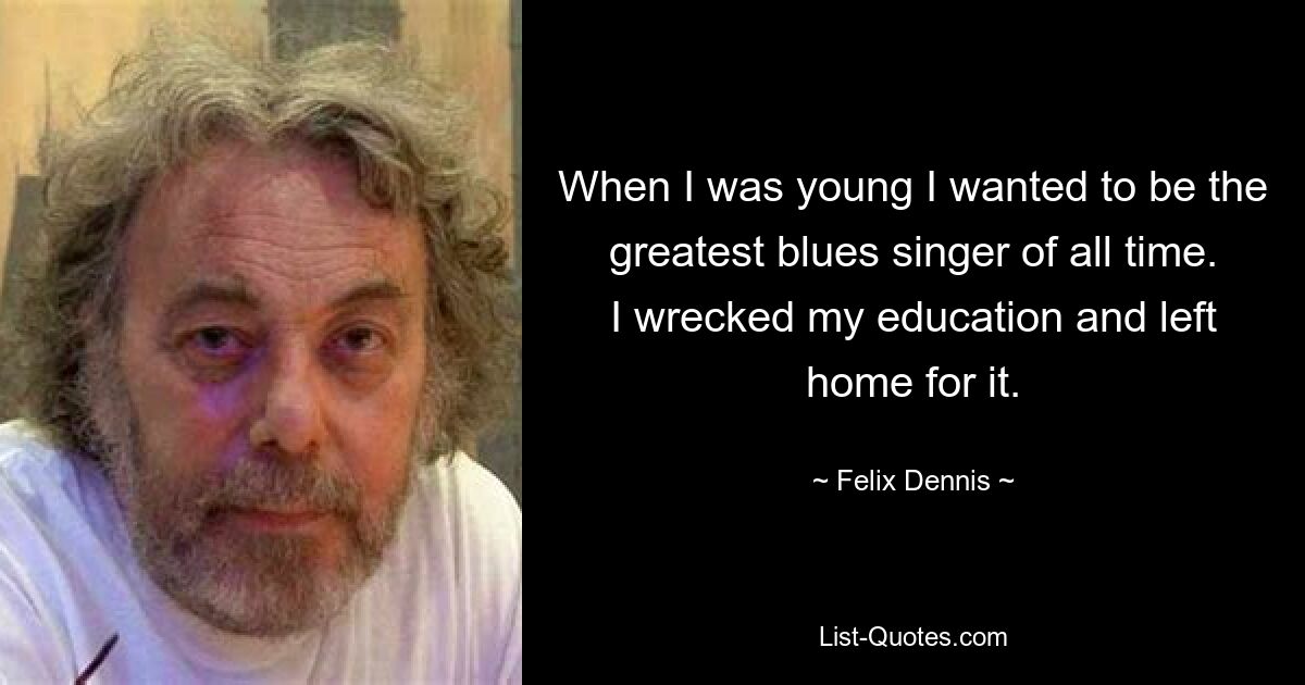 When I was young I wanted to be the greatest blues singer of all time. I wrecked my education and left home for it. — © Felix Dennis