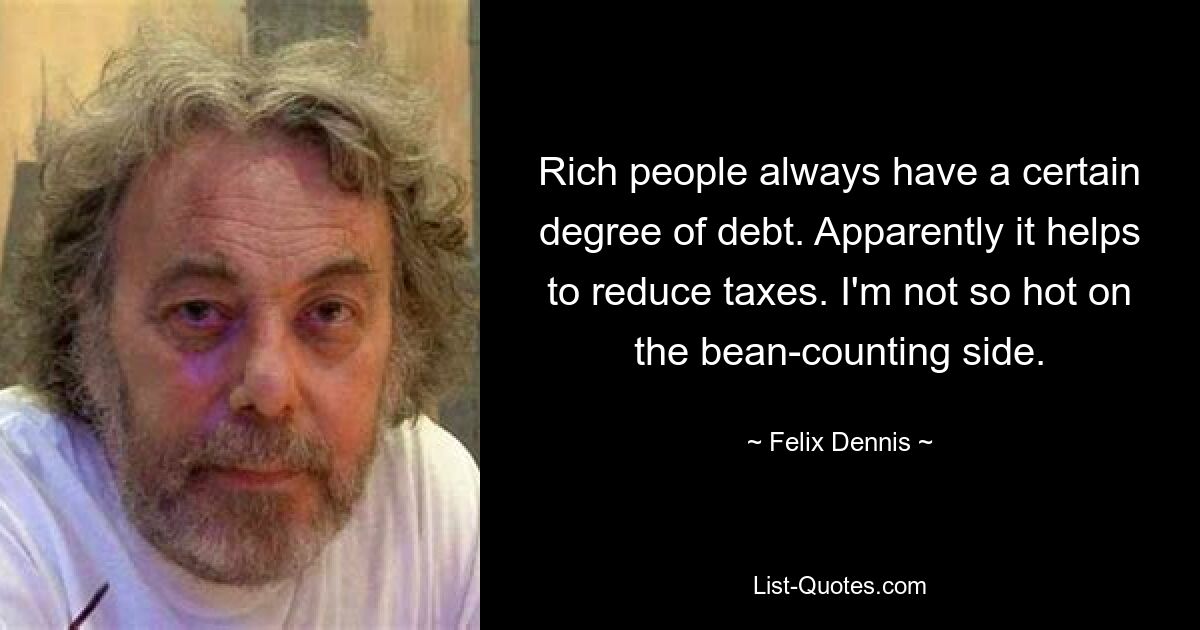 Rich people always have a certain degree of debt. Apparently it helps to reduce taxes. I'm not so hot on the bean-counting side. — © Felix Dennis