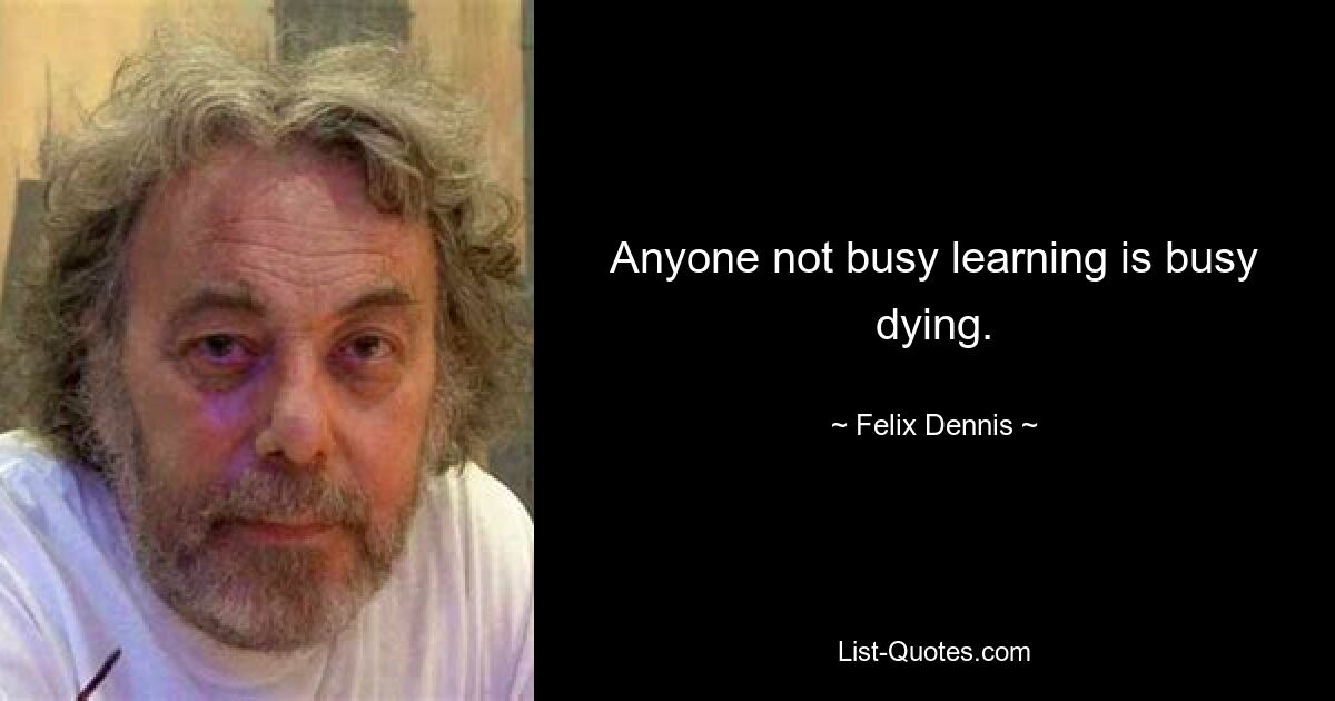 Anyone not busy learning is busy dying. — © Felix Dennis