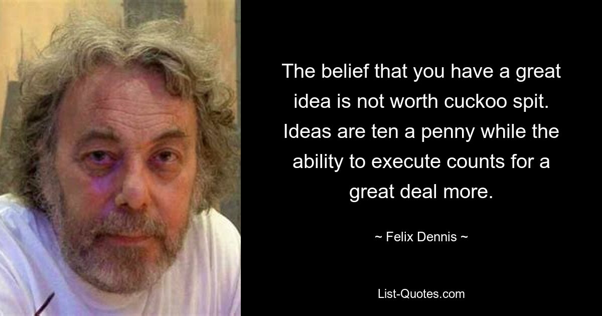 The belief that you have a great idea is not worth cuckoo spit. Ideas are ten a penny while the ability to execute counts for a great deal more. — © Felix Dennis