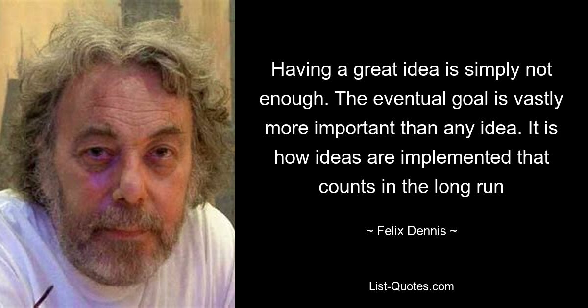 Having a great idea is simply not enough. The eventual goal is vastly more important than any idea. It is how ideas are implemented that counts in the long run — © Felix Dennis