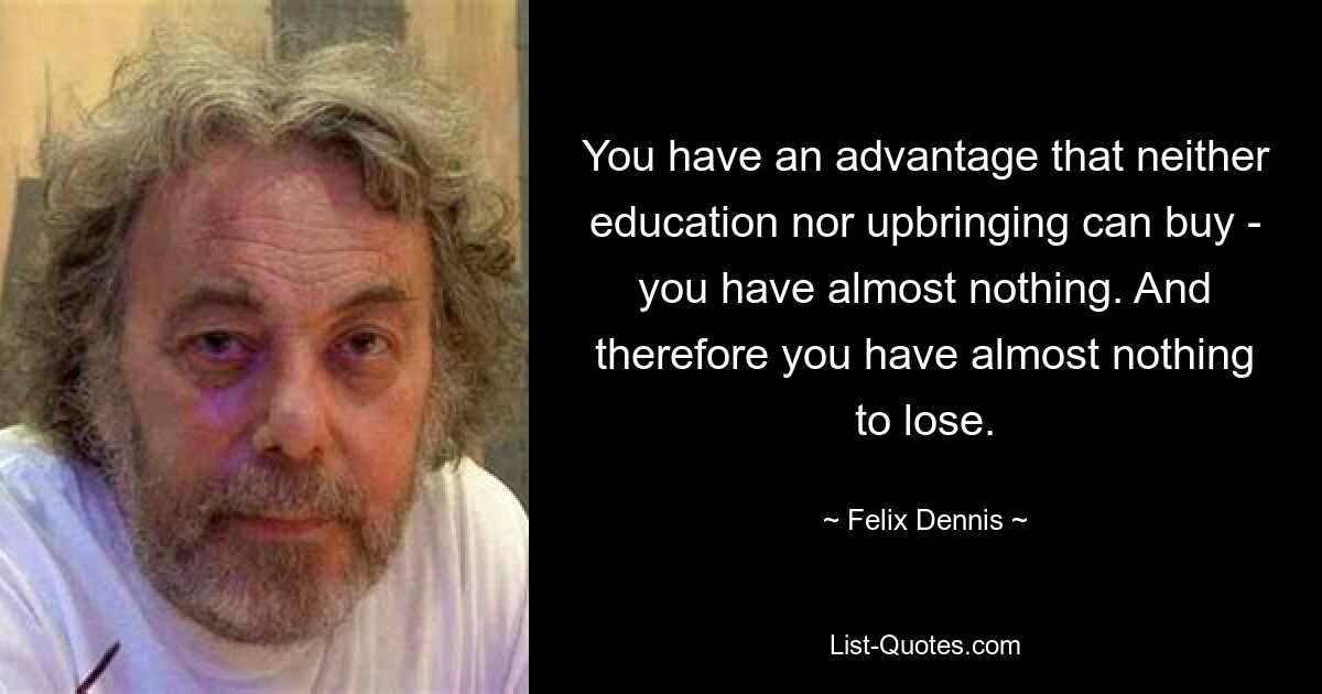 You have an advantage that neither education nor upbringing can buy - you have almost nothing. And therefore you have almost nothing to lose. — © Felix Dennis