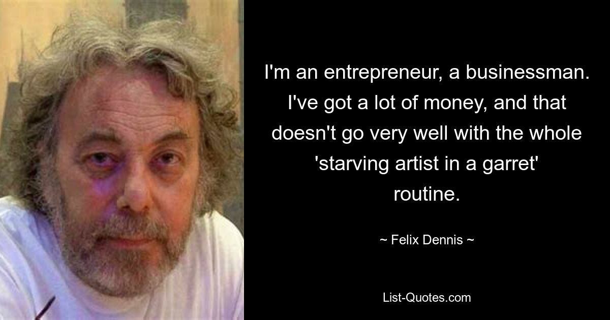 I'm an entrepreneur, a businessman. I've got a lot of money, and that doesn't go very well with the whole 'starving artist in a garret' routine. — © Felix Dennis