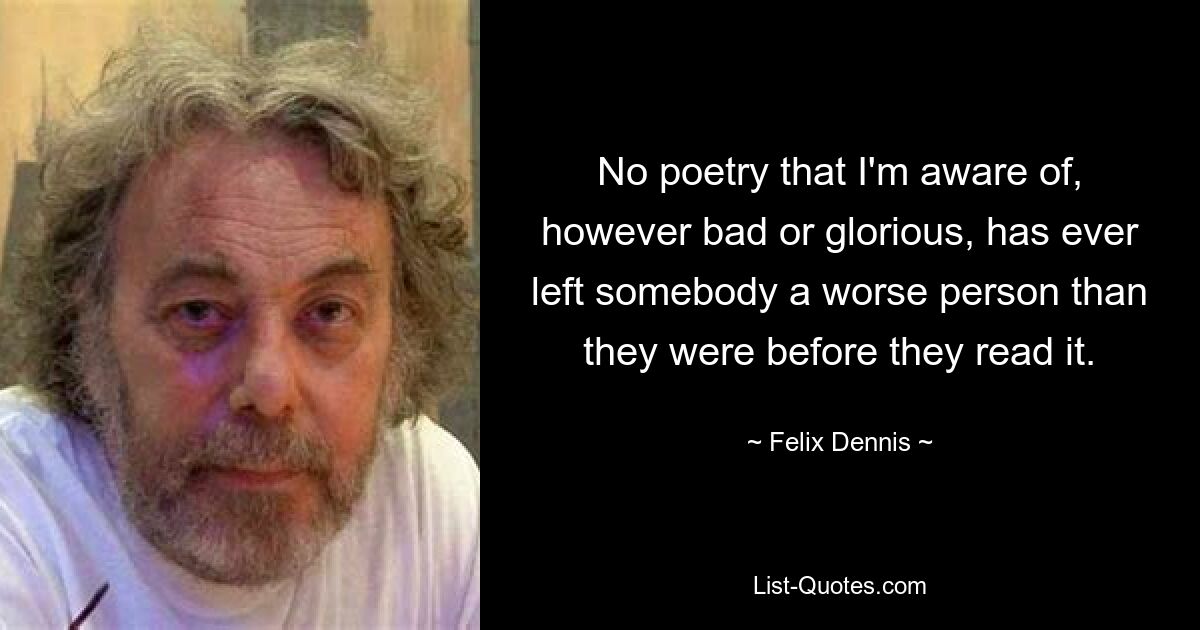 No poetry that I'm aware of, however bad or glorious, has ever left somebody a worse person than they were before they read it. — © Felix Dennis